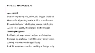 NURSING MANAGEMENT
Assessment
Monitor respiratory rate, effort, and oxygen saturation
Observe for signs of cyanosis, stridor, or restlessness
Evaluate for history of allergies, trauma, or infection
Assess voice quality (hoarseness, muffled voice)
Nursing Diagnoses
Ineffective airway clearance related to obstruction
Impaired gas exchange related to airway compromise
Anxiety related to breathing difficulty
Risk for aspiration related to swelling or foreign body
 