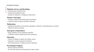 INTERVENTIONS
Maintain Airway and Breathing
 Position patient in high Fowler’s
 Administer humidified oxygen
 Prepare for intubation or emergency tracheostomy
Monitor Vital Signs
 Frequent respiratory and cardiovascular monitoring
 Continuous pulse oximetry and ABG if indicated
Medications
 Administer prescribed corticosteroids, epinephrine, antibiotics, and antihistamines as needed
 Monitor for adverse reactions
Emergency Preparedness
 Keep emergency airway equipment at bedside
 Collaborate with the medical team (ENT, anesthesia)
Education
 Instruct on allergen avoidance (for allergic causes)
 Importance of early treatment for infections
 Safe eating practices in children to prevent aspiration
Psychological Support
 Reassure patient and family
 Provide calm and clear communication to reduce anxiety
 