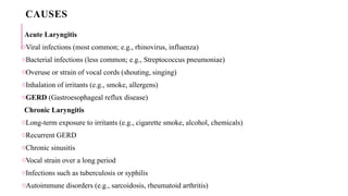 CAUSES
Acute Laryngitis
oViral infections (most common; e.g., rhinovirus, influenza)
oBacterial infections (less common; e.g., Streptococcus pneumoniae)
oOveruse or strain of vocal cords (shouting, singing)
oInhalation of irritants (e.g., smoke, allergens)
oGERD (Gastroesophageal reflux disease)
Chronic Laryngitis
oLong-term exposure to irritants (e.g., cigarette smoke, alcohol, chemicals)
oRecurrent GERD
oChronic sinusitis
oVocal strain over a long period
oInfections such as tuberculosis or syphilis
oAutoimmune disorders (e.g., sarcoidosis, rheumatoid arthritis)
 