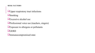 RISK FACTORS
Upper respiratory tract infections
Smoking
Excessive alcohol use
Professional voice use (teachers, singers)
Exposure to allergens or pollutants
GERD
Immunocompromised state
 