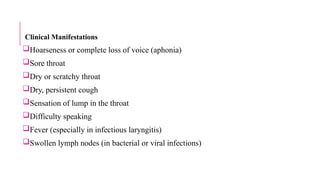 Clinical Manifestations
Hoarseness or complete loss of voice (aphonia)
Sore throat
Dry or scratchy throat
Dry, persistent cough
Sensation of lump in the throat
Difficulty speaking
Fever (especially in infectious laryngitis)
Swollen lymph nodes (in bacterial or viral infections)
 
