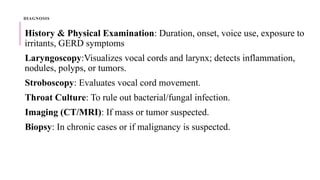 DIAGNOSIS
History & Physical Examination: Duration, onset, voice use, exposure to
irritants, GERD symptoms
Laryngoscopy:Visualizes vocal cords and larynx; detects inflammation,
nodules, polyps, or tumors.
Stroboscopy: Evaluates vocal cord movement.
Throat Culture: To rule out bacterial/fungal infection.
Imaging (CT/MRI): If mass or tumor suspected.
Biopsy: In chronic cases or if malignancy is suspected.
 
