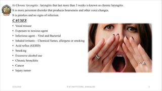 b) Chronic laryngitis : laryngitis that last more than 3 weeks is known as chronic laryngitis.
It is more persistent disorder that produces hoarseness and other voice changes.
It is painless and no signs of infection.
CAUSES
• Vocal misuse
• Exposure to noxious agent
• Infectious agent – Viral and Bacterial
• Inhaled irritants – Chemical fumes, allergens or smoking
• Acid reflux (GERD)
• Smoking
• Excessive alcohol use
• Chronic bronchitis
• Cancer
• Injury tumor
3/14/2024 © R R INSTITUTIONS , BANGALORE 3
 