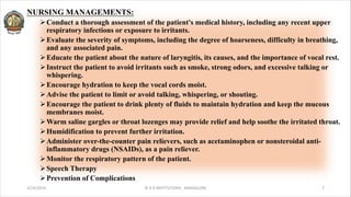 NURSING MANAGEMENTS:
ØConduct a thorough assessment of the patient's medical history, including any recent upper
respiratory infections or exposure to irritants.
ØEvaluate the severity of symptoms, including the degree of hoarseness, difficulty in breathing,
and any associated pain.
ØEducate the patient about the nature of laryngitis, its causes, and the importance of vocal rest.
ØInstruct the patient to avoid irritants such as smoke, strong odors, and excessive talking or
whispering.
ØEncourage hydration to keep the vocal cords moist.
ØAdvise the patient to limit or avoid talking, whispering, or shouting.
ØEncourage the patient to drink plenty of fluids to maintain hydration and keep the mucous
membranes moist.
ØWarm saline gargles or throat lozenges may provide relief and help soothe the irritated throat.
ØHumidification to prevent further irritation.
ØAdminister over-the-counter pain relievers, such as acetaminophen or nonsteroidal anti-
inflammatory drugs (NSAIDs), as a pain reliever.
ØMonitor the respiratory pattern of the patient.
ØSpeech Therapy
ØPrevention of Complications
3/14/2024 © R R INSTITUTIONS , BANGALORE 7
 