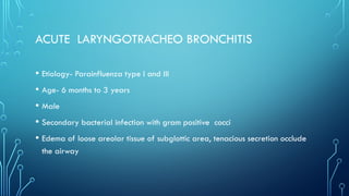 ACUTE LARYNGOTRACHEO BRONCHITIS
• Etiology- Parainfluenza type I and III
• Age- 6 months to 3 years
• Male
• Secondary bacterial infection with gram positive cocci
• Edema of loose areolar tissue of subglottic area, tenacious secretion occlude
the airway
 