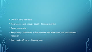 • Onset is slow, non toxic
• Hoarseness and croupy cough- Barking seal like
• Fever low grade
• Respiratory difficulties is slow in onset with intercostal and suprasternal
recession
• Xray neck- AP view – Steeple sign
 