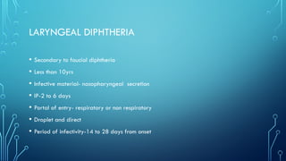 LARYNGEAL DIPHTHERIA
• Secondary to faucial diphtheria
• Less than 10yrs
• Infective material- nasopharyngeal secretion
• IP-2 to 6 days
• Portal of entry- respiratory or non respiratory
• Droplet and direct
• Period of infectivity-14 to 28 days from onset
 