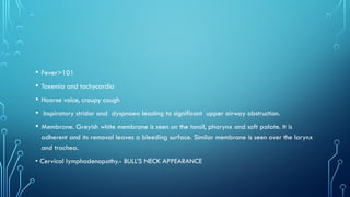 • Fever>101
• Toxemia and tachycardia
• Hoarse voice, croupy cough
• Inspiratory stridor and dyspnoea leading to significant upper airway obstruction.
• Membrane. Greyish white membrane is seen on the tonsil, pharynx and soft palate. It is
adherent and its removal leaves a bleeding surface. Similar membrane is seen over the larynx
and trachea.
• Cervical lymphadenopathy.- BULL’S NECK APPEARANCE
 