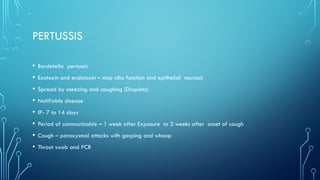 PERTUSSIS
• Bordetella pertussis
• Exotoxin and endotoxin – stop cilia function and epithelial necrosis
• Spread by sneezing and coughing (Droplets)
• Notifiable disease
• IP- 7 to 14 days
• Period of communicable – 1 week after Exposure to 3 weeks after onset of cough
• Cough – paroxysmal attacks with gasping and whoop
• Throat swab and PCR
 