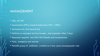 MANAGEMENT
• CBC, LFT, RFT
• Leucocytosis (50%), atypical leukocytes (10%, >20%)
• Monospot test, Paul bennell test
• Positivity to monospot test first 6weeks , and repeated after 7 days
• Repeated negative test-CMV, HIV, Rubella and toxoplasmosis
• Fluid, analgesics and steroids
• Penicillin group of antibiotics avoided as it may cause maculopapular rash
 