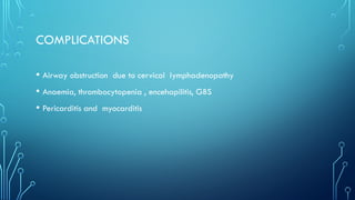 COMPLICATIONS
• Airway obstruction due to cervical lymphadenopathy
• Anaemia, thrombocytopenia , encehapilitis, GBS
• Pericarditis and myocarditis
 