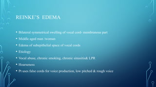 REINKE’S EDEMA
• Bilateral symmetrical swelling of vocal cord- membranous part
• Middle aged man /woman
• Edema of subepithelial space of vocal cords
• Etiology
• Vocal abuse, chronic smoking, chronic sinusitis& LPR
• Hoarseness
• Pt uses false cords for voice production, low pitched & rough voice
 