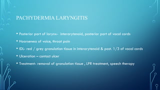 PACHYDERMIA LARYNGITIS
• Posterior part of larynx- interarytenoid, posterior part of vocal cords
• Hoarseness of voice, throat pain
• IDL- red / grey granulation tissue in interarytenoid & post. 1/3 of vocal cords
• Ulceration – contact ulcer
• Treatment- removal of granulation tissue , LPR treatment, speech therapy
 