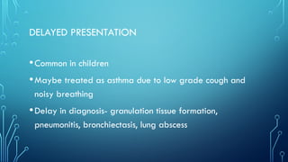 DELAYED PRESENTATION
•Common in children
•Maybe treated as asthma due to low grade cough and
noisy breathing
•Delay in diagnosis- granulation tissue formation,
pneumonitis, bronchiectasis, lung abscess
 