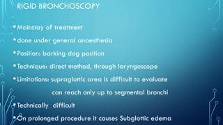 RIGID BRONCHOSCOPY
•Mainstay of treatment
•done under general anaesthesia
•Position: barking dog position
•Technique: direct method, through laryngoscope
•Limitations: supraglottic area is difficult to evaluate
can reach only up to segmental bronchi
•Technically difficult
•On prolonged procedure it causes Subglottic edema
 