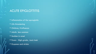 ACUTE EPIGLOTTITIS
• Inflammation of the supraglottis
• Life threatening
• Children, H.influenza
• Adults less common
• Sudden in onset
• Fever- High grade , toxic look
• Dyspnea and stridor
 