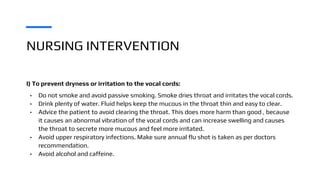 NURSING INTERVENTION
I) To prevent dryness or irritation to the vocal cords:
• Do not smoke and avoid passive smoking. Smoke dries throat and irritates the vocal cords.
• Drink plenty of water. Fluid helps keep the mucous in the throat thin and easy to clear.
• Advice the patient to avoid clearing the throat. This does more harm than good , because
it causes an abnormal vibration of the vocal cords and can increase swelling and causes
the throat to secrete more mucous and feel more irritated.
• Avoid upper respiratory infections. Make sure annual flu shot is taken as per doctors
recommendation.
• Avoid alcohol and caffeine.
 