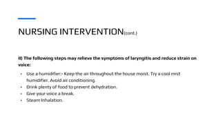 NURSING INTERVENTION(cont.)
II) The following steps may relieve the symptoms of laryngitis and reduce strain on
voice:
• Use a humidifier:- Keep the air throughout the house moist. Try a cool mist
humidifier. Avoid air conditioning.
• Drink plenty of food to prevent dehydration.
• Give your voice a break.
• Steam Inhalation.
 