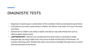 DIAGNOSTIC TESTS
• Diagnosis is based upon a combination of the complete history and physical examination.
• if symptoms are severe, particularly in children ,the doctor may order an X-ray of the neck
and chest.
• Sometimes in children and rarely in adults, the doctor may order blood test such as
CBC(complete blood count).
• LARYNGOSCOPY:- Doctors can visually examine vocal cords in a procedure called
laryngoscopy, by using a light and a tiny mirror to look into the back of the throat. Tis
involves inserting a thin, flexible tube with a tiny camera and light through nose or mouth
and into the back of the throat.
 