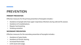 PREVENTION
PRIMARY PREVENTION
Effective measures for the primary prevention of laryngitis includes:-
• Avoidance of people who have upper respiratory infections during cold and flu season.
• Avoidance of crowded places.
• Regular hand washing.
• Smoking cessation.
SECONDARY PREVENTION
Effective measures for the secondary prevention of laryngitis includes:-
• Avoidance of spicy foods.
• Avoidance of throat clearing.
• Increased fluid intake.
• Limit vocal cord usage.
 