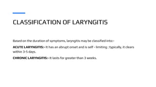 CLASSIFICATION OF LARYNGITIS
Based on the duration of symptoms, laryngitis may be classified into:-
ACUTE LARYNGITIS:- It has an abrupt onset and is self - limiting ; typically, it clears
within 3-5 days.
CHRONIC LARYNGITIS:- It lasts for greater than 3 weeks.
 