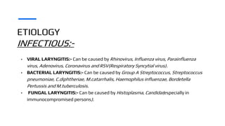 ETIOLOGY
INFECTIOUS:-
• VIRAL LARYNGITIS:- Can be caused by Rhinovirus, Influenza virus, Parainfluenza
virus, Adenovirus, Coronavirus and RSV(Respiratory Syncytial virus).
• BACTERIAL LARYNGITIS:- Can be caused by Group A Streptococcus, Streptococcus
pneumoniae, C.diphtheriae, M.catarrhalis, Haemophilus influenzae, Bordetella
Pertussis and M.tuberculosis.
• FUNGAL LARYNGITIS:- Can be caused by Histoplasma, Candida(especially in
immunocompromised persons).
 