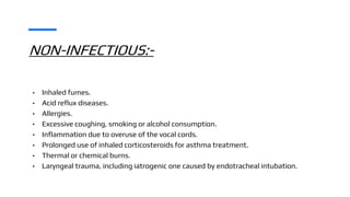 NON-INFECTIOUS:-
• Inhaled fumes.
• Acid reflux diseases.
• Allergies.
• Excessive coughing, smoking or alcohol consumption.
• Inflammation due to overuse of the vocal cords.
• Prolonged use of inhaled corticosteroids for asthma treatment.
• Thermal or chemical burns.
• Laryngeal trauma, including iatrogenic one caused by endotracheal intubation.
 