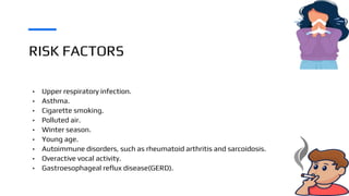 RISK FACTORS
• Upper respiratory infection.
• Asthma.
• Cigarette smoking.
• Polluted air.
• Winter season.
• Young age.
• Autoimmune disorders, such as rheumatoid arthritis and sarcoidosis.
• Overactive vocal activity.
• Gastroesophageal reflux disease(GERD).
 