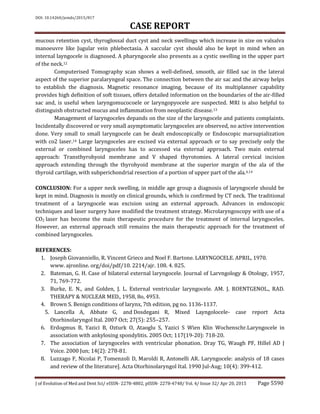 DOI: 10.14260/jemds/2015/817
CASE REPORT
J of Evolution of Med and Dent Sci/ eISSN- 2278-4802, pISSN- 2278-4748/ Vol. 4/ Issue 32/ Apr 20, 2015 Page 5590
mucous retention cyst, thyroglossal duct cyst and neck swellings which increase in size on valsalva
manoeuvre like Jugular vein phlebectasia. A saccular cyst should also be kept in mind when an
internal layngocele is diagnosed. A pharyngocele also presents as a cystic swelling in the upper part
of the neck.12
Computerised Tomography scan shows a well-defined, smooth, air filled sac in the lateral
aspect of the superior paralaryngeal space. The connection between the air sac and the airway helps
to establish the diagnosis. Magnetic resonance imaging, because of its multiplanner capability
provides high definition of soft tissues, offers detailed information on the boundaries of the air-filled
sac and, is useful when laryngomucocoele or laryngopyocele are suspected. MRI is also helpful to
distinguish obstructed mucus and inflammation from neoplastic disease.13
Management of laryngoceles depands on the size of the laryngocele and patients complaints.
Incidentally discovered or very small asymptomatic laryngoceles are observed, no active intervention
done. Very small to small laryngocele can be dealt endoscopically or Endoscopic marsupialization
with co2 laser.14 Large laryngoceles are excised via external approach or to say precisely only the
external or combined laryngoceles has to accessed via external approach. Two main external
approach: Transthyrohyoid membrane and V shaped thyrotomies. A lateral cervical incision
approach extending through the thyrohyoid membrane at the superior margin of the ala of the
thyroid cartilage, with subperichondrial resection of a portion of upper part of the ala.4,14
CONCLUSION: For a upper neck swelling, in middle age group a diagnosis of laryngocele should be
kept in mind. Diagnosis is mostly on clinical grounds, which is confirmed by CT neck. The traditional
treatment of a laryngocele was excision using an external approach. Advances in endoscopic
techniques and laser surgery have modified the treatment strategy. Microlaryngoscopy with use of a
CO2 laser has become the main therapeutic procedure for the treatment of internal laryngoceles.
However, an external approach still remains the main therapeutic approach for the treatment of
combined laryngoceles.
REFERENCES:
1. Joseph Giovanniello, R. Vincent Grieco and Noel F. Bartone. LARYNGOCELE. APRIL, 1970.
www. ajronline. org/doi/pdf/10. 2214/ajr. 108. 4. 825.
2. Bateman, G. H. Case of bilateral external laryngocele. Journal of Larvngology & Otology, 1957,
71, 769-772.
3. Burke, E. N., and Golden, J. L. External ventricular laryngocele. AM. J. ROENTGENOL., RAD.
THERAPY & NUCLEAR MED., 1958, 8o, 4953.
4. Brown S. Benign conditions of larynx, 7th edition, pg no. 1136-1137.
5. Lancella A, Abbate G, and Dosdegani R, Mixed Layngolocele- case report Acta
Otorhinolaryngol Ital. 2007 Oct; 27(5): 255–257.
6. Erdogmus B, Yazici B, Ozturk O, Ataoglu S, Yazici S Wien Klin Wochenschr.Laryngocele in
association with ankylosing spondylitis. 2005 Oct; 117(19-20): 718-20.
7. The association of laryngoceles with ventricular phonation. Dray TG, Waugh PF, Hillel AD J
Voice. 2000 Jun; 14(2): 278-81.
8. Luzzago F, Nicolai P, Tomenzoli D, Maroldi R, Antonelli AR. Laryngocele: analysis of 18 cases
and review of the literature]. Acta Otorhinolaryngol Ital. 1990 Jul-Aug; 10(4): 399-412.
 