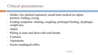 Clinical presentations:
 Stridor: low pitched inspiratory sound more marked on supine
position, feeding, crying.
 Feeding symptoms: choking, coughing, prolonged feeding, dysphagia,
weight loss.
 Apnea
 Pulling in neck and chest with each breath.
 Cyanosis.
 Aspirations.
 Gastro esophageal reflux.
5/20/2022
11
 
