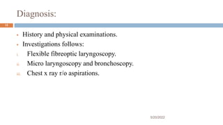 Diagnosis:
 History and physical examinations.
 Investigations follows:
i. Flexible fibreoptic laryngoscopy.
ii. Micro laryngoscopy and bronchoscopy.
iii. Chest x ray r/o aspirations.
5/20/2022
12
 