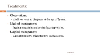 Treatments:
 Observations:
- condition tends to disappear at the age of 2years.
 Medical management:
- feeding modalities and acid reflux suppression.
 Surgical management:
- supraglottoplasty, epiglottopexy, tracheostomy.
5/20/2022
13
 