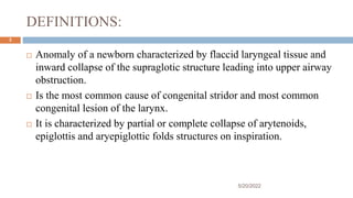 DEFINITIONS:
 Anomaly of a newborn characterized by flaccid laryngeal tissue and
inward collapse of the supraglotic structure leading into upper airway
obstruction.
 Is the most common cause of congenital stridor and most common
congenital lesion of the larynx.
 It is characterized by partial or complete collapse of arytenoids,
epiglottis and aryepiglottic folds structures on inspiration.
5/20/2022
3
 