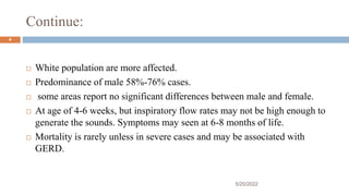 Continue:
 White population are more affected.
 Predominance of male 58%-76% cases.
 some areas report no significant differences between male and female.
 At age of 4-6 weeks, but inspiratory flow rates may not be high enough to
generate the sounds. Symptoms may seen at 6-8 months of life.
 Mortality is rarely unless in severe cases and may be associated with
GERD.
5/20/2022
4
 