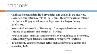 ETIOLOGY
1. Cartilage immaturation: Both arytenoids and epiglottis are involved,
elongated epiglottis may fold to itself, while the arytenoid may enlarge
and become floppy which may prolapse over the larynx during
inspiration.
2. Anatomical abnormality: Shortening of the aryepiglottic and anterior
collapse of cuneiform and corniculate cartilage.
3. Neuromuscular immaturity: development of neuromuscular hypotonic,
altered of laryngeal tone and sensorimotor integrative functions.
4. Inflammatory causes: recurrent reflux induce supraglotic edema and
secondary LM.
5/20/2022
5
 