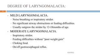 DEGREE OF LARYNGOMALACIA:
 MILD LARYNGOMALACIA.
 Noise breathing or inspiratory stridor.
 No significant airway obstructions or feeding difficulties.
 Usually outgrow the stridor by 12-18months of age.
 MODERATE LARYNGOMALACIA.
 Inspiratory stridor.
 Feeding difficulties without “poor weight gain”
 Choking food.
 On/off gastroesophageal reflux.
5/20/2022
9
 