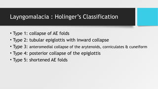 Layngomalacia : Holinger’s Classification
• Type 1: collapse of AE folds
• Type 2: tubular epiglottis with inward collapse
• Type 3: anteromedial collapse of the arytenoids, corniculates & cuneiform
• Type 4: posterior collapse of the epiglottis
• Type 5: shortened AE folds
 