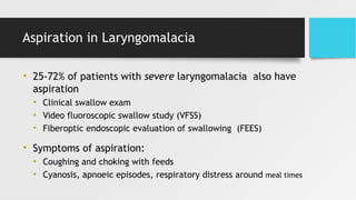Aspiration in Laryngomalacia
• 25-72% of patients with severe laryngomalacia also have
aspiration
• Clinical swallow exam
• Video fluoroscopic swallow study (VFSS)
• Fiberoptic endoscopic evaluation of swallowing (FEES)
• Symptoms of aspiration:
• Coughing and choking with feeds
• Cyanosis, apnoeic episodes, respiratory distress around meal times
 