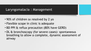 Laryngomalacia : Management
• 90% of children sx resolved by 2 yo
• Flexible scope in clinic is adequate
• BD PPI & reflux precaution (80% have GERD)
• DL & bronchoscopy (for severe cases): spontaneous
breathing to allow a complete, dynamic assessment of
airway
 