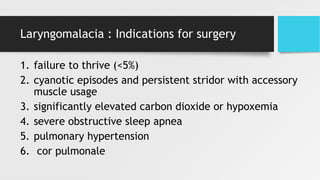 Laryngomalacia : Indications for surgery
1. failure to thrive (<5%)
2. cyanotic episodes and persistent stridor with accessory
muscle usage
3. significantly elevated carbon dioxide or hypoxemia
4. severe obstructive sleep apnea
5. pulmonary hypertension
6. cor pulmonale
 