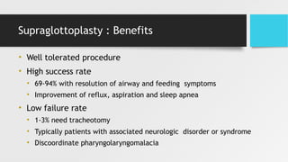 Supraglottoplasty : Benefits
• Well tolerated procedure
• High success rate
• 69-94% with resolution of airway and feeding symptoms
• Improvement of reflux, aspiration and sleep apnea
• Low failure rate
• 1-3% need tracheotomy
• Typically patients with associated neurologic disorder or syndrome
• Discoordinate pharyngolaryngomalacia
 