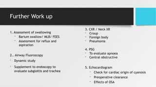 Further Work up
1. Assessment of swallowing
• Barium swallow/ MLB/ FEES
• Assessment for reflux and
aspiration
2.. Airway Fluoroscopy
• Dynamic study
• Supplement to endoscopy to
evaluate subglottis and trachea
3. CXR / Neck XR
• Croup
• Foreign body
• Pneumonia
4. PSG
• To evaluate apnoea
• Central obstructive
5. Echocardiogram
• Check for cardiac origin of cyanosis
• Preoperative clearance
• Effects of OSA
 