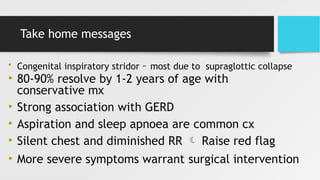 Take home messages
• Congenital inspiratory stridor – most due to supraglottic collapse
• 80-90% resolve by 1-2 years of age with
conservative mx
• Strong association with GERD
• Aspiration and sleep apnoea are common cx
• Silent chest and diminished RR  Raise red flag
• More severe symptoms warrant surgical intervention
 