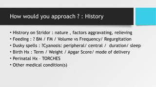 How would you approach ? : History
• Histrory on Stridor : nature , factors aggravating, relieving
• Feeding : ? BM / FM / Volume vs Frequency/ Regurgitation
• Dusky spells : ?Cyanosis: peripheral/ central / duration/ sleep
• Birth Hx : Term / Weight / Apgar Score/ mode of delivery
• Perinatal Hx – TORCHES
• Other medical condition(s)
 