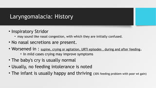 Laryngomalacia: History
• Inspiratory Stridor
• may sound like nasal congestion, with which they are initially confused.
• No nasal secretions are present.
• Worsened in : supine, crying or agitation, URTI episodes , during and after feeding.
• In mild cases crying may improve symptoms
• The baby's cry is usually normal
• Usually, no feeding intolerance is noted
• The infant is usually happy and thriving (30% feeding problem with poor wt gain)
 