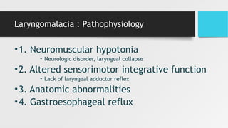 Laryngomalacia : Pathophysiology
•1. Neuromuscular hypotonia
• Neurologic disorder, laryngeal collapse
•2. Altered sensorimotor integrative function
• Lack of laryngeal adductor reflex
•3. Anatomic abnormalities
•4. Gastroesophageal reflux
 