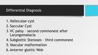 Differential Diagnosis
1.Valleculae cyst
2.Saccular Cyst
3.VC palsy – second commonest after
Laryngomalacia
4.Subglottic Stenoses – third commonest
5.Vascular malformation
6.Anterior glottic Web
 