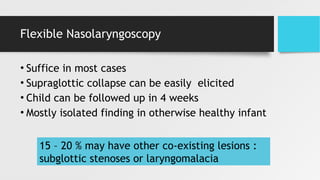 Flexible Nasolaryngoscopy
• Suffice in most cases
• Supraglottic collapse can be easily elicited
• Child can be followed up in 4 weeks
• Mostly isolated finding in otherwise healthy infant
15 – 20 % may have other co-existing lesions :
subglottic stenoses or laryngomalacia
 