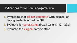Indications for MLB in Laryngomalacia
1. Symptoms that do not correlate with degree of
laryngomalacia noted on FNL
2. Evaluate for co-existing airway lesions (12- 27%)
3. Evaluate for surgical intervention
 