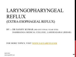 LARYNGOPHARYNGEAL
   REFLUX
   (EXTRA-ESOPHAGEAL REFLUX)

   BY :- DR SANJIV KUMAR      (MS-ENT FINAL YEAR STD)
             DARBHANGA MEDICAL COLLEGE, LAHERIASARAI (BIHAR)




   FOR MORE TOPICS, VISIT WWW.NAYYARENT.COM




29-07-2012




                                                               1
www.nayyarENT.com
 